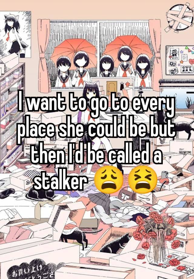 I want to go to every place she could be but then I'd be called a stalker 😩😫