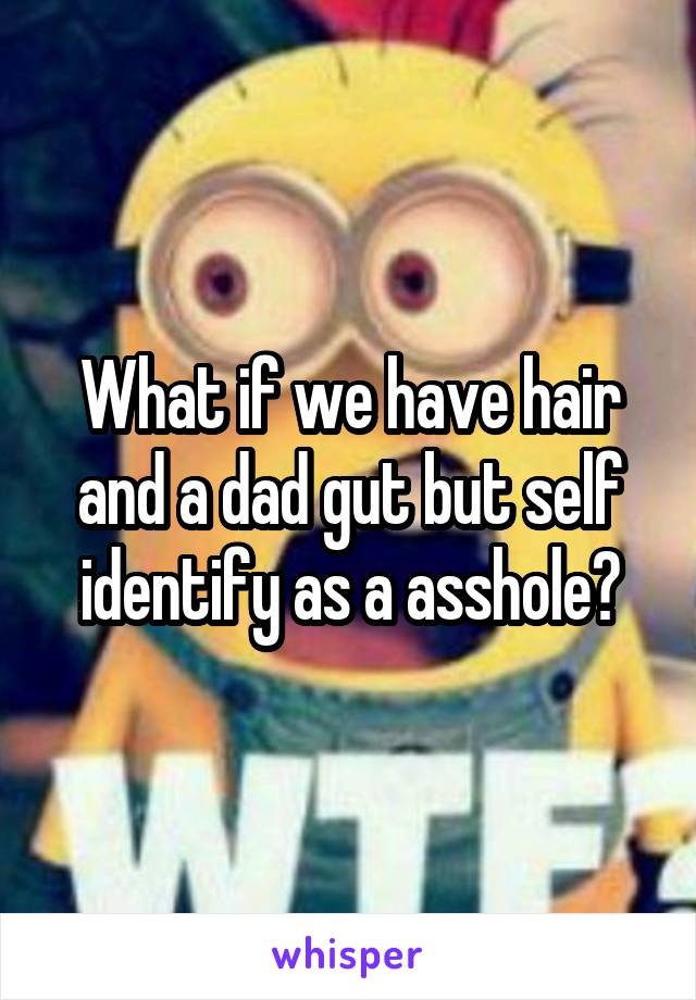 What if we have hair and a dad gut but self identify as a asshole?