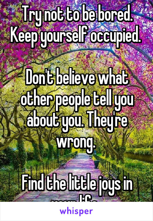 Try not to be bored. Keep yourself occupied. 

Don't believe what other people tell you about you. They're wrong. 

Find the little joys in your life. 