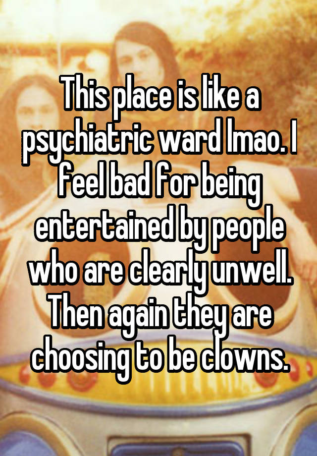 This place is like a psychiatric ward lmao. I feel bad for being entertained by people who are clearly unwell. Then again they are choosing to be clowns.