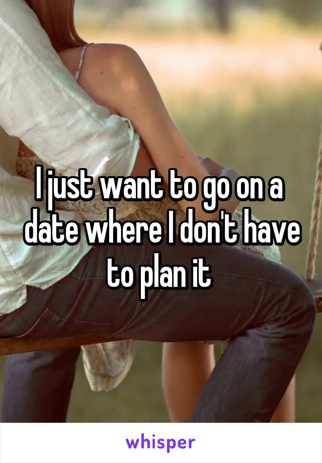 I just want to go on a  date where I don't have to plan it 