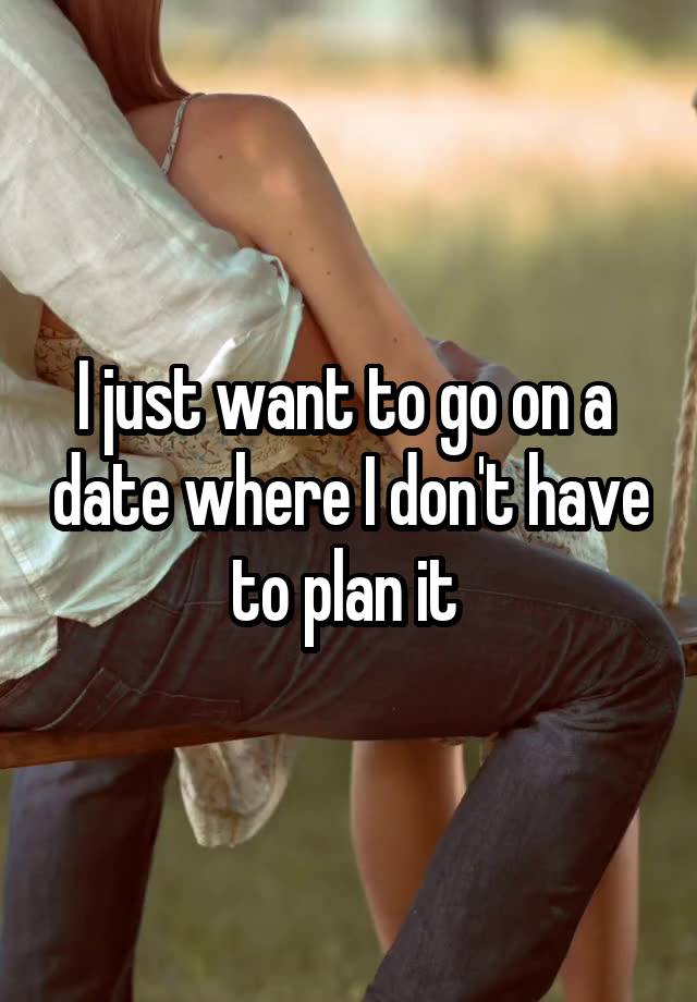 I just want to go on a  date where I don't have to plan it 