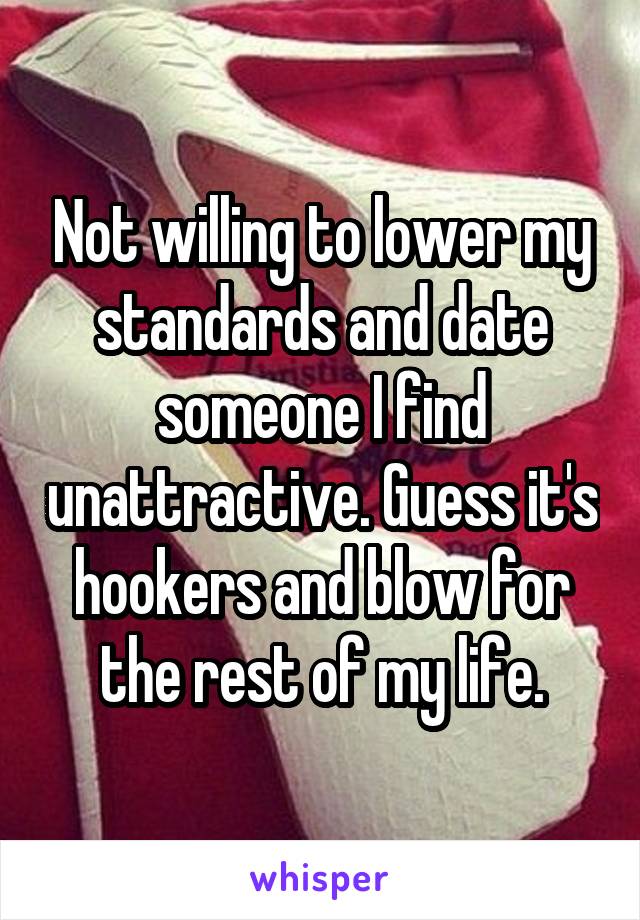 Not willing to lower my standards and date someone I find unattractive. Guess it's hookers and blow for the rest of my life.