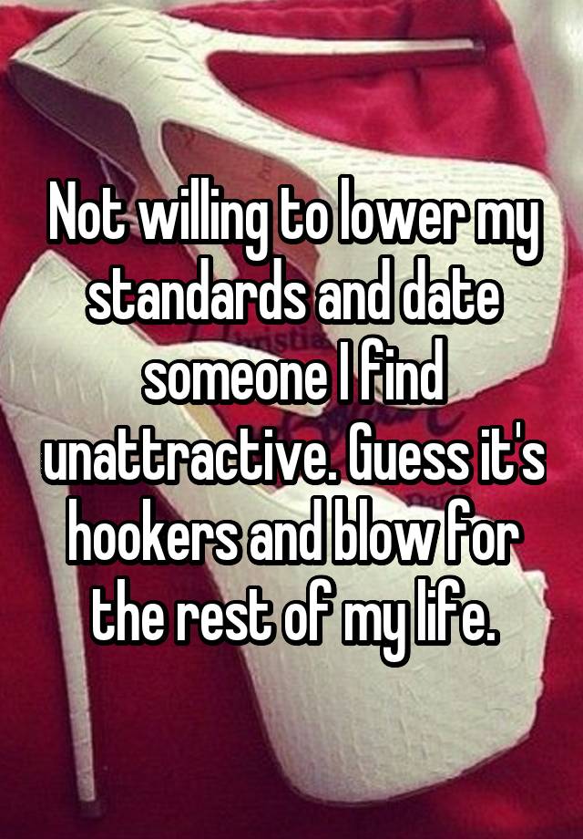 Not willing to lower my standards and date someone I find unattractive. Guess it's hookers and blow for the rest of my life.