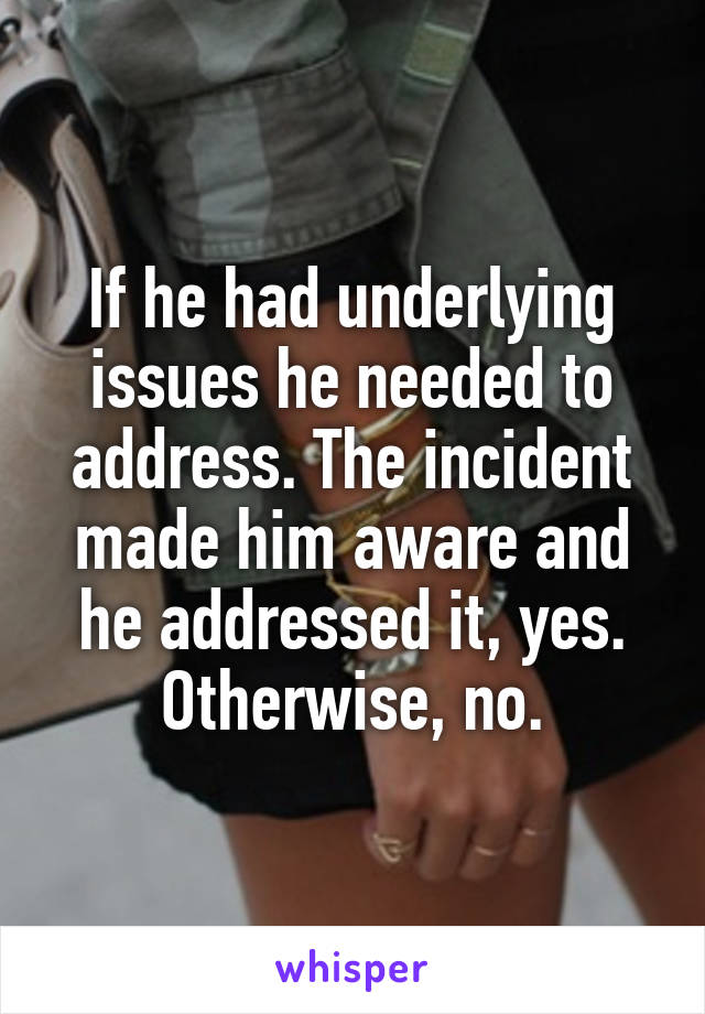 If he had underlying issues he needed to address. The incident made him aware and he addressed it, yes. Otherwise, no.