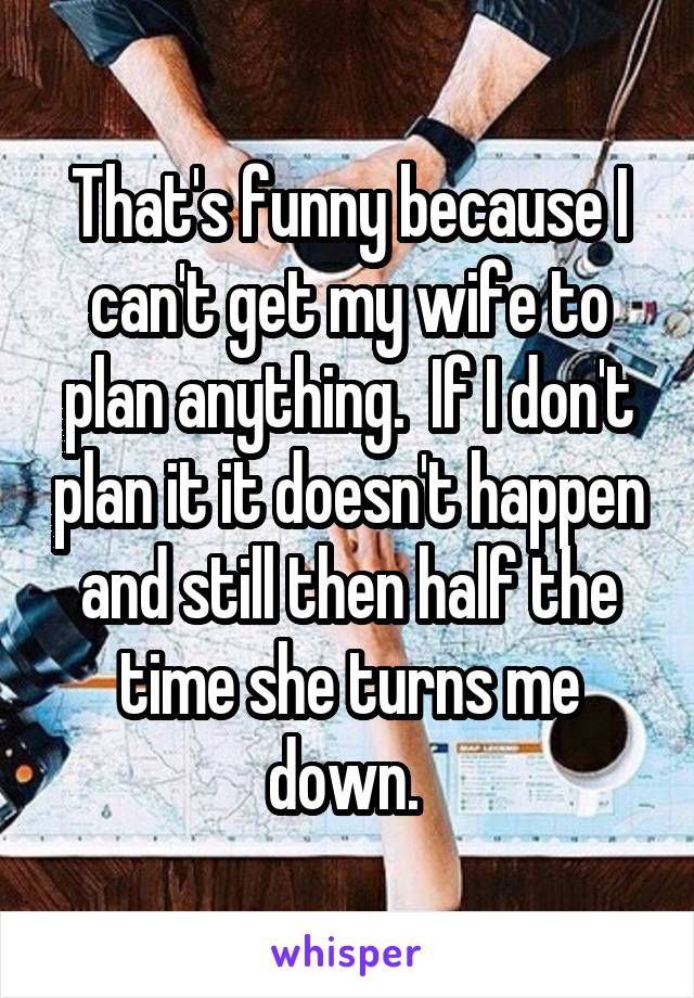 That's funny because I can't get my wife to plan anything.  If I don't plan it it doesn't happen and still then half the time she turns me down. 