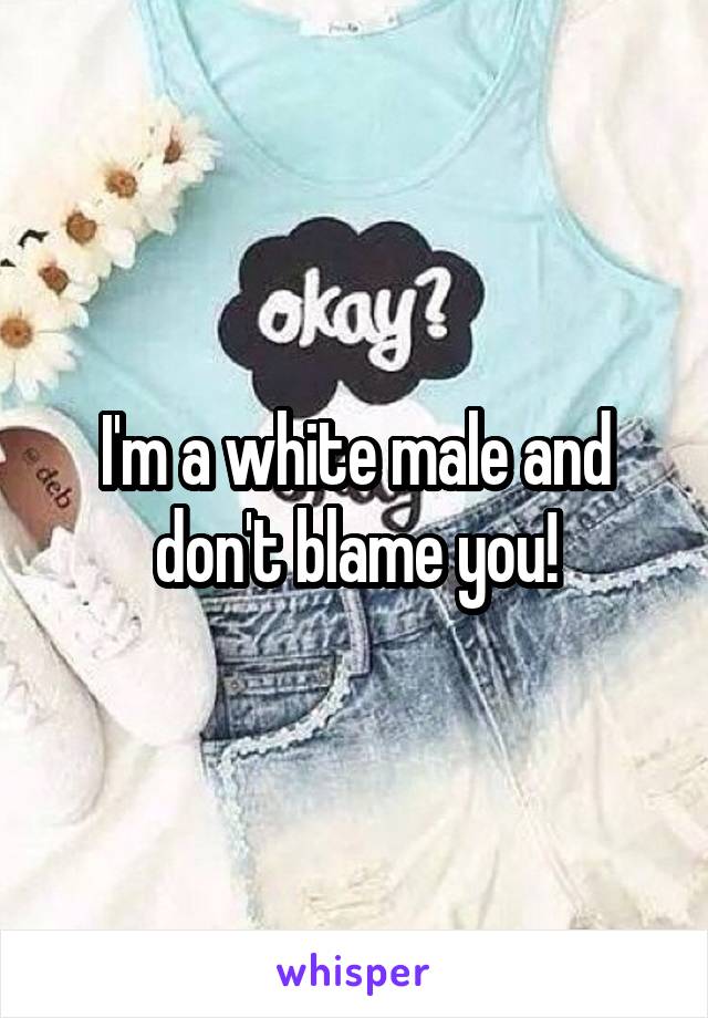 I'm a white male and don't blame you!