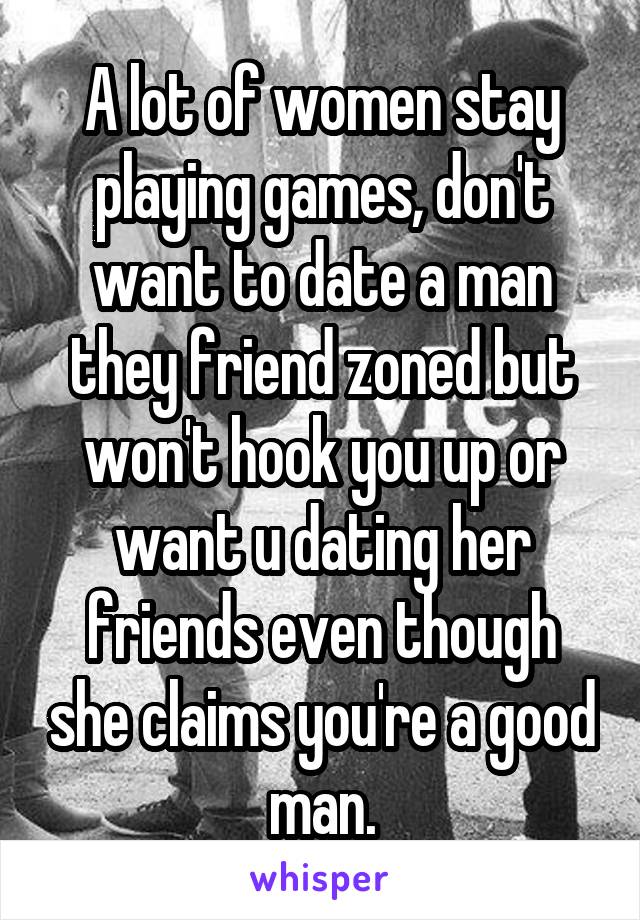 A lot of women stay playing games, don't want to date a man they friend zoned but won't hook you up or want u dating her friends even though she claims you're a good man.