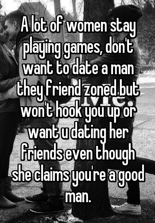 A lot of women stay playing games, don't want to date a man they friend zoned but won't hook you up or want u dating her friends even though she claims you're a good man.