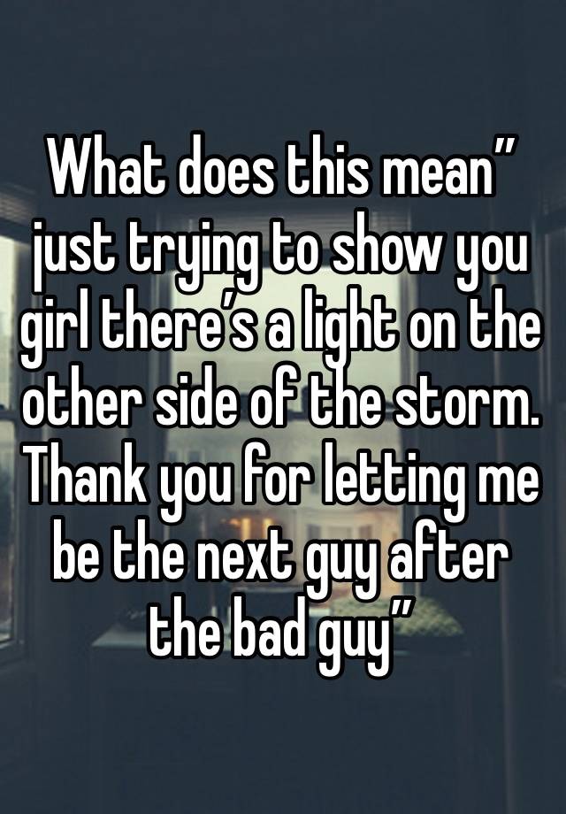 What does this mean” just trying to show you girl there’s a light on the other side of the storm. Thank you for letting me be the next guy after the bad guy” 