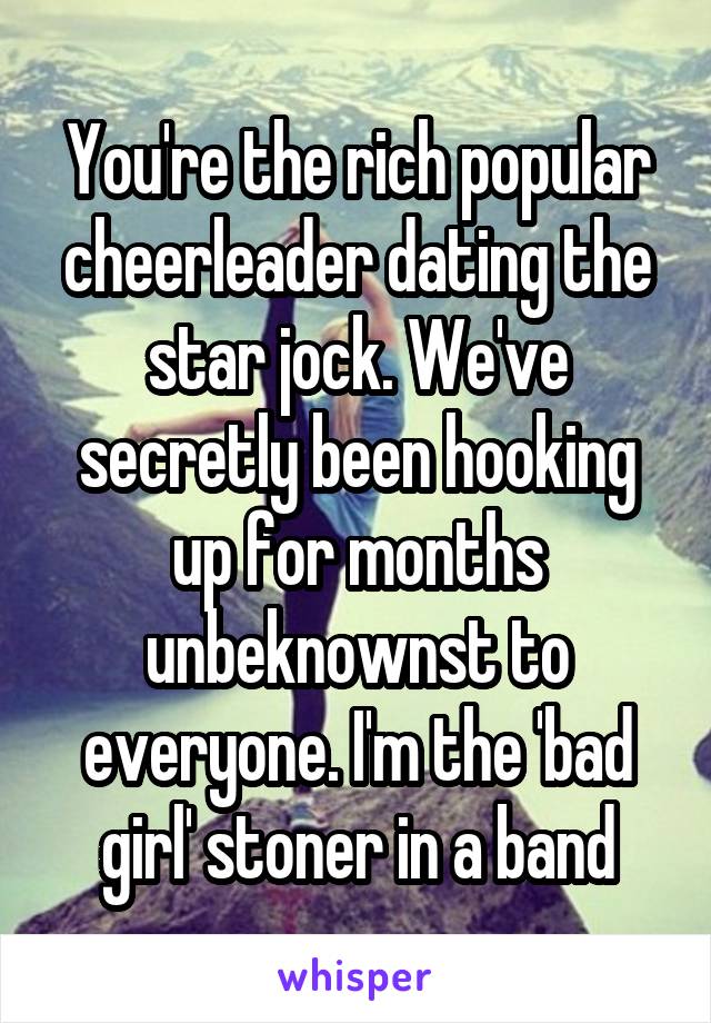 You're the rich popular cheerleader dating the star jock. We've secretly been hooking up for months unbeknownst to everyone. I'm the 'bad girl' stoner in a band