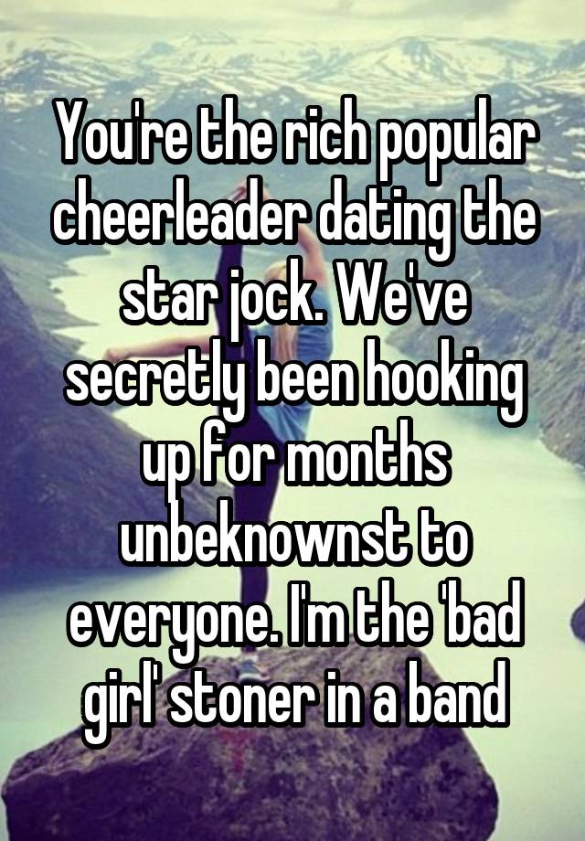 You're the rich popular cheerleader dating the star jock. We've secretly been hooking up for months unbeknownst to everyone. I'm the 'bad girl' stoner in a band