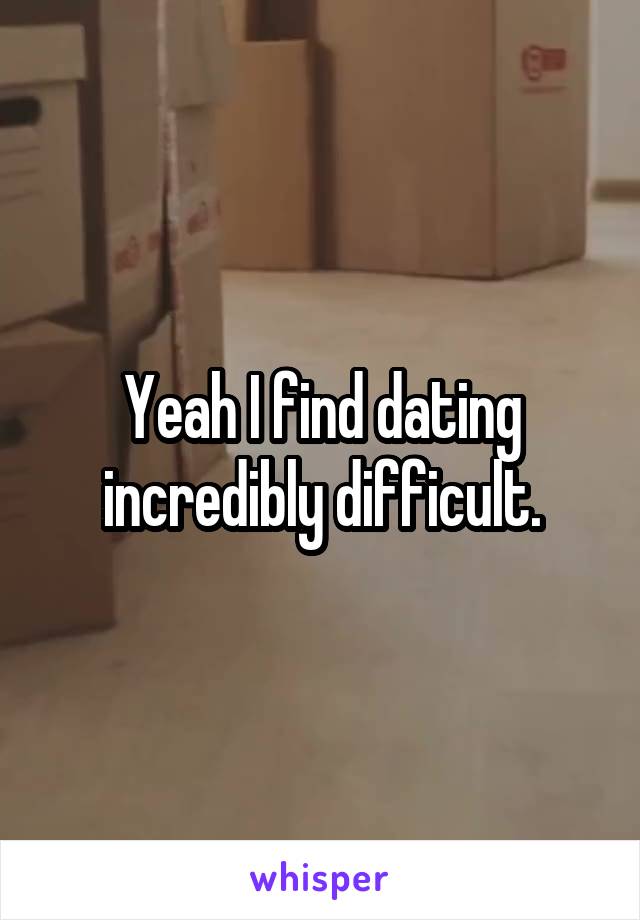 Yeah I find dating incredibly difficult.