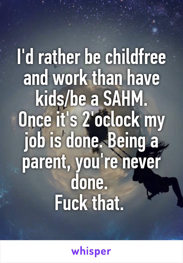 I'd rather be childfree and work than have kids/be a SAHM.
Once it's 2'oclock my job is done. Being a parent, you're never done. 
Fuck that. 