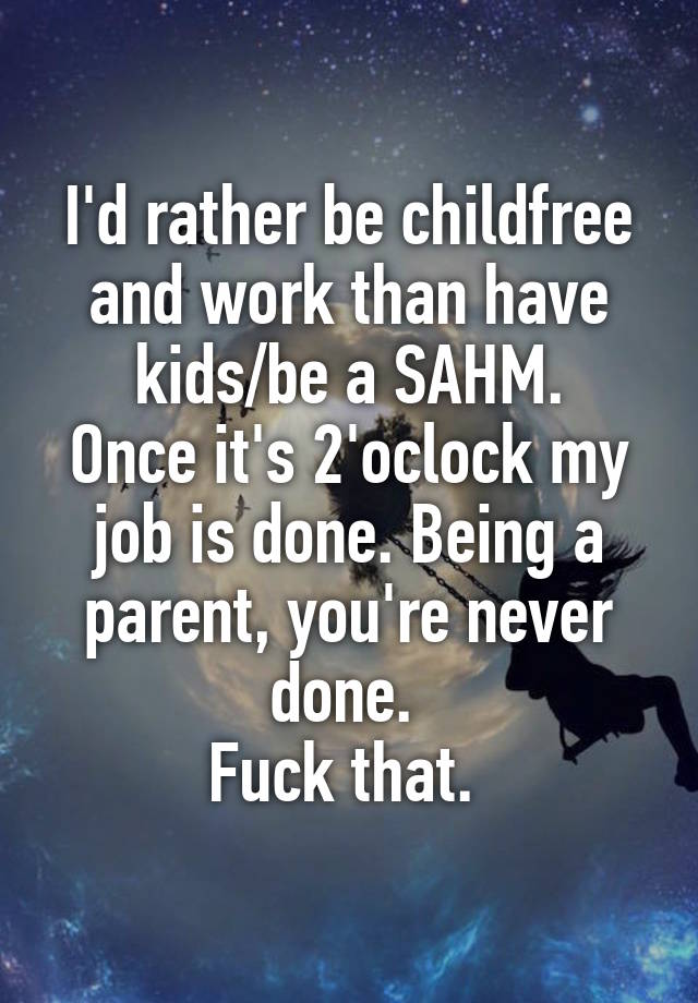 I'd rather be childfree and work than have kids/be a SAHM.
Once it's 2'oclock my job is done. Being a parent, you're never done. 
Fuck that. 