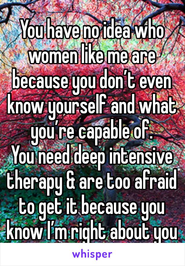 You have no idea who women like me are because you don’t even know yourself and what you’re capable of. 
You need deep intensive therapy & are too afraid to get it because you know I’m right about you