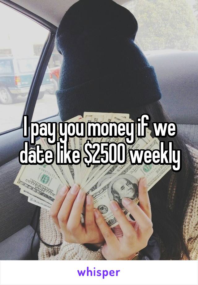 I pay you money if we date like $2500 weekly