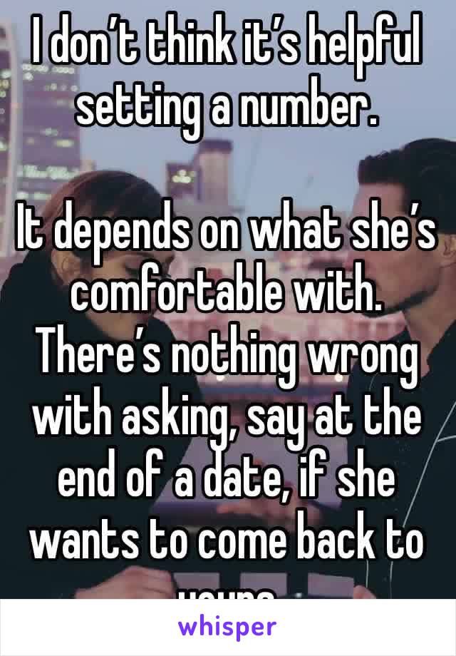 I don’t think it’s helpful setting a number. 

It depends on what she’s comfortable with. There’s nothing wrong with asking, say at the end of a date, if she wants to come back to yours 