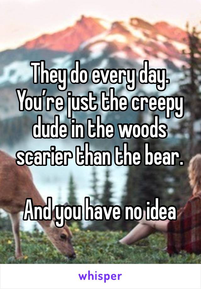 They do every day. 
You’re just the creepy dude in the woods scarier than the bear. 

And you have no idea