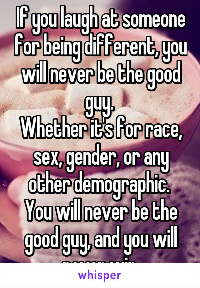 If you laugh at someone for being different, you will never be the good guy. 
Whether it's for race, sex, gender, or any other demographic. 
You will never be the good guy, and you will never win.