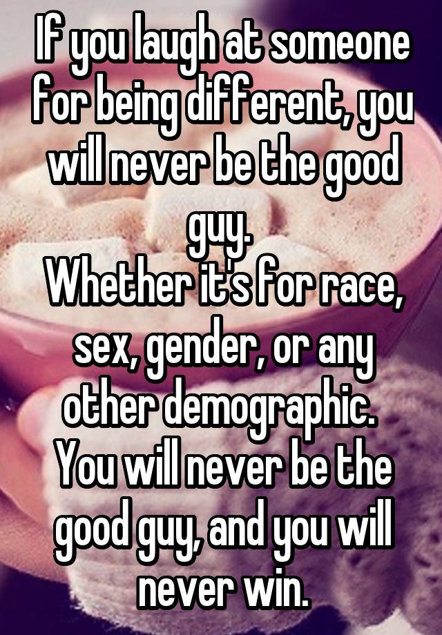 If you laugh at someone for being different, you will never be the good guy. 
Whether it's for race, sex, gender, or any other demographic. 
You will never be the good guy, and you will never win.