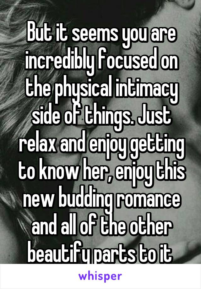 But it seems you are incredibly focused on the physical intimacy side of things. Just relax and enjoy getting to know her, enjoy this new budding romance and all of the other beautify parts to it 