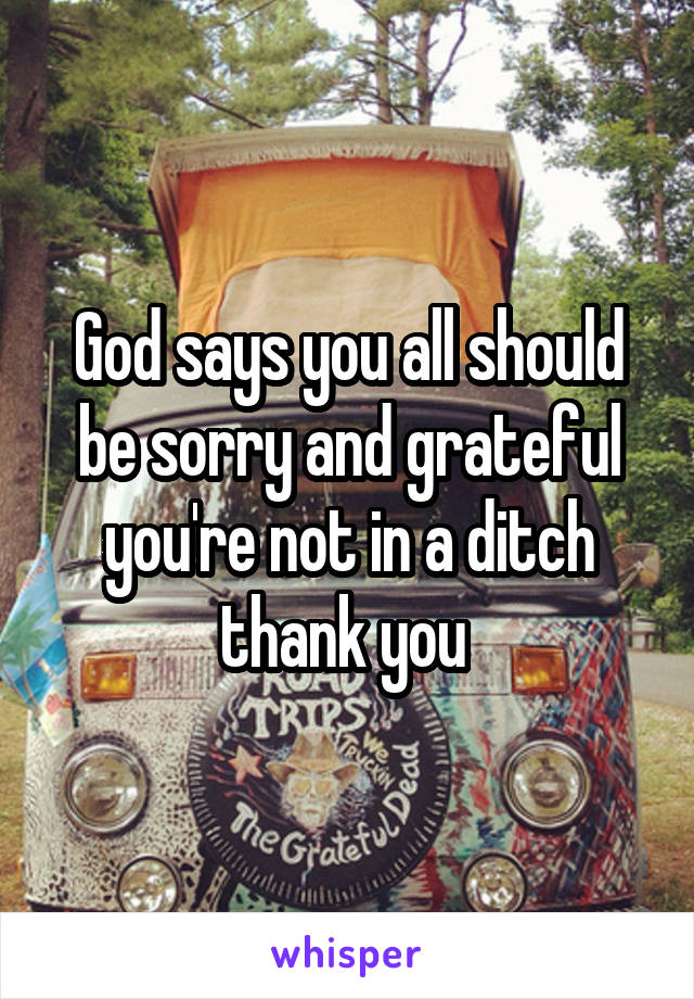 God says you all should be sorry and grateful you're not in a ditch thank you 