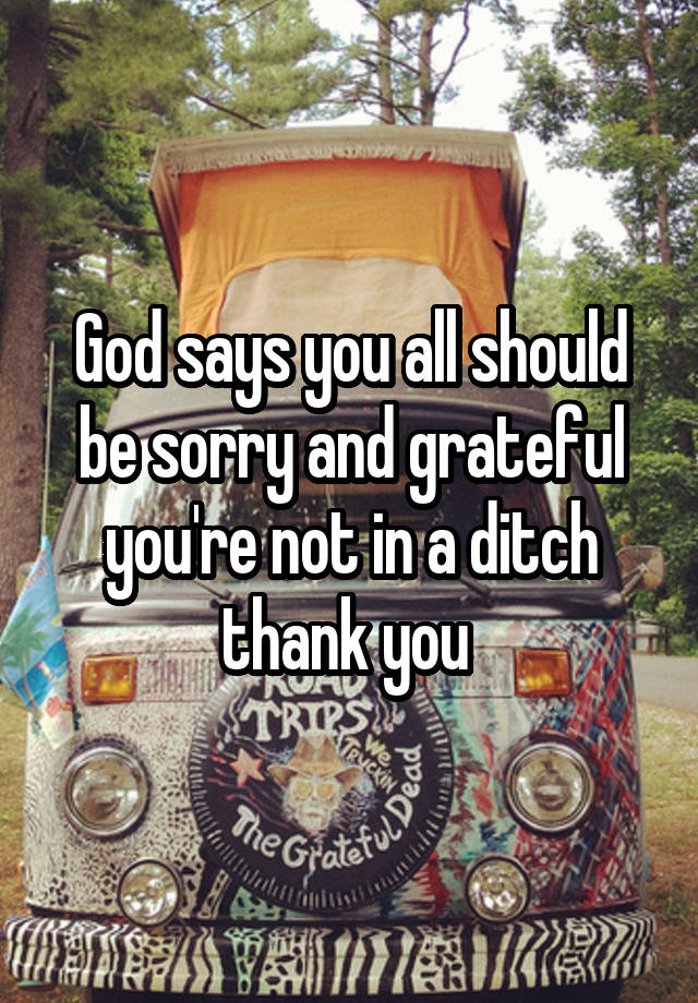God says you all should be sorry and grateful you're not in a ditch thank you 