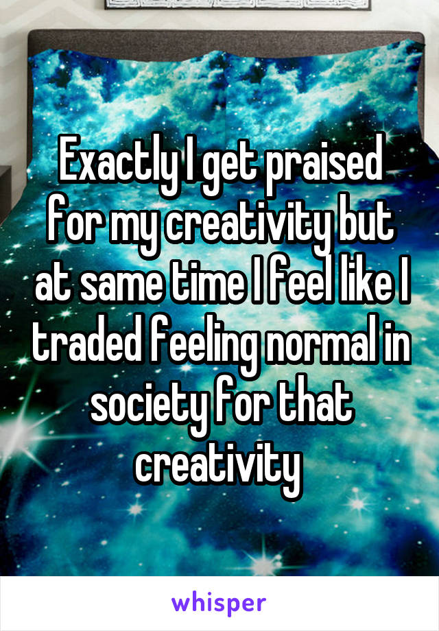 Exactly I get praised for my creativity but at same time I feel like I traded feeling normal in society for that creativity 