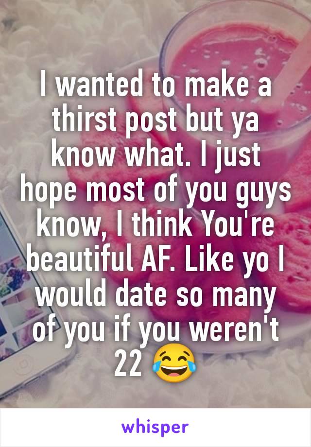 I wanted to make a thirst post but ya know what. I just hope most of you guys know, I think You're beautiful AF. Like yo I would date so many of you if you weren't 22 😂