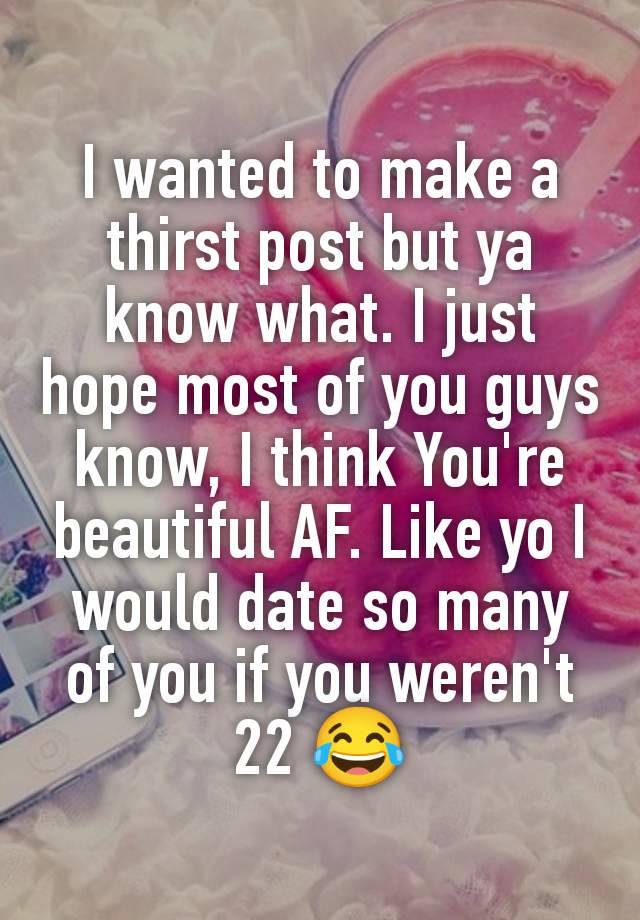 I wanted to make a thirst post but ya know what. I just hope most of you guys know, I think You're beautiful AF. Like yo I would date so many of you if you weren't 22 😂