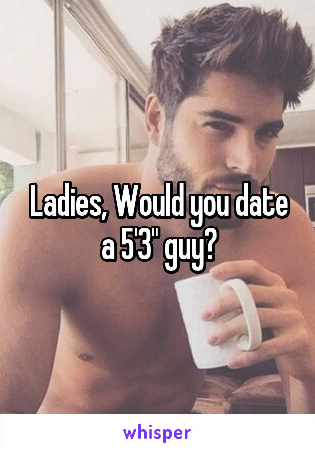 Ladies, Would you date a 5'3" guy?