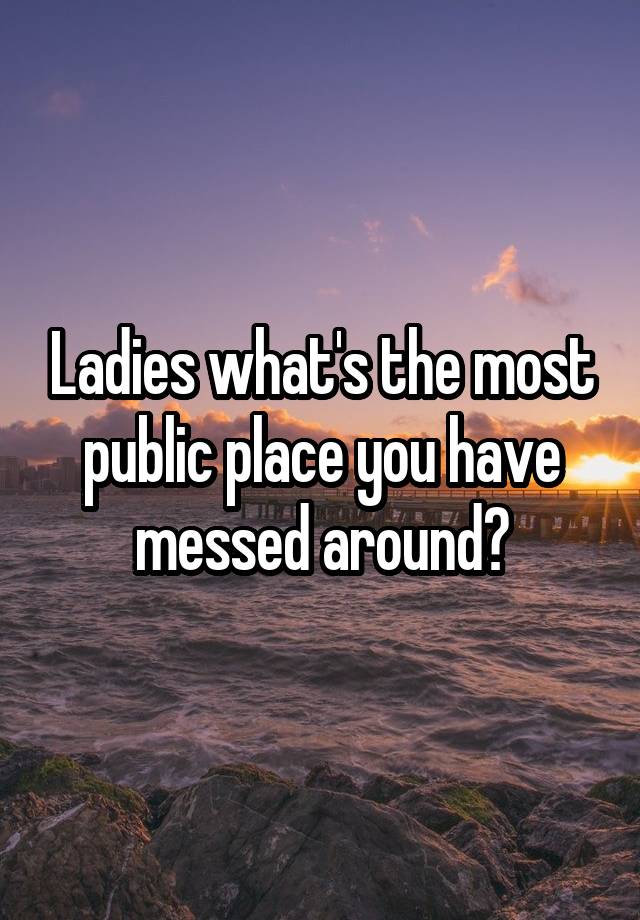 Ladies what's the most public place you have messed around?