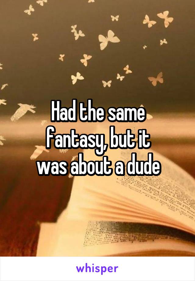 Had the same
fantasy, but it
was about a dude