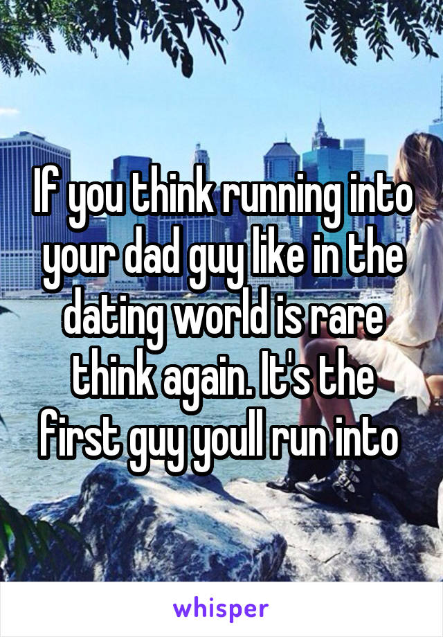 If you think running into your dad guy like in the dating world is rare think again. It's the first guy youll run into 