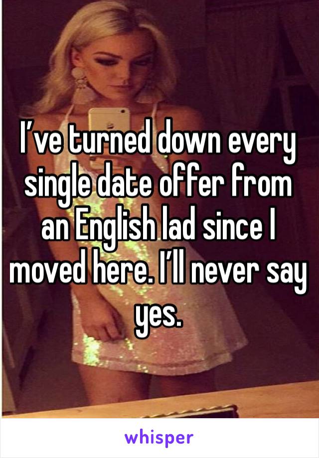 I’ve turned down every single date offer from an English lad since I moved here. I’ll never say yes. 