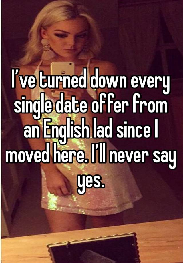 I’ve turned down every single date offer from an English lad since I moved here. I’ll never say yes. 