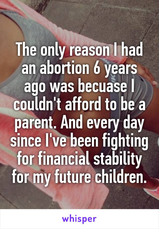The only reason I had an abortion 6 years ago was becuase I couldn't afford to be a parent. And every day since I've been fighting for financial stability for my future children.