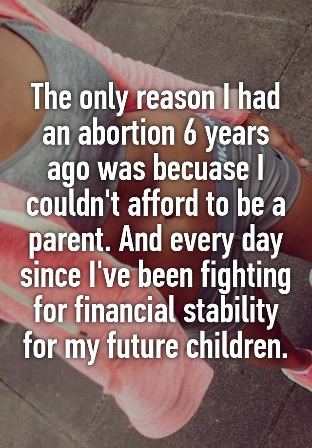 The only reason I had an abortion 6 years ago was becuase I couldn't afford to be a parent. And every day since I've been fighting for financial stability for my future children.