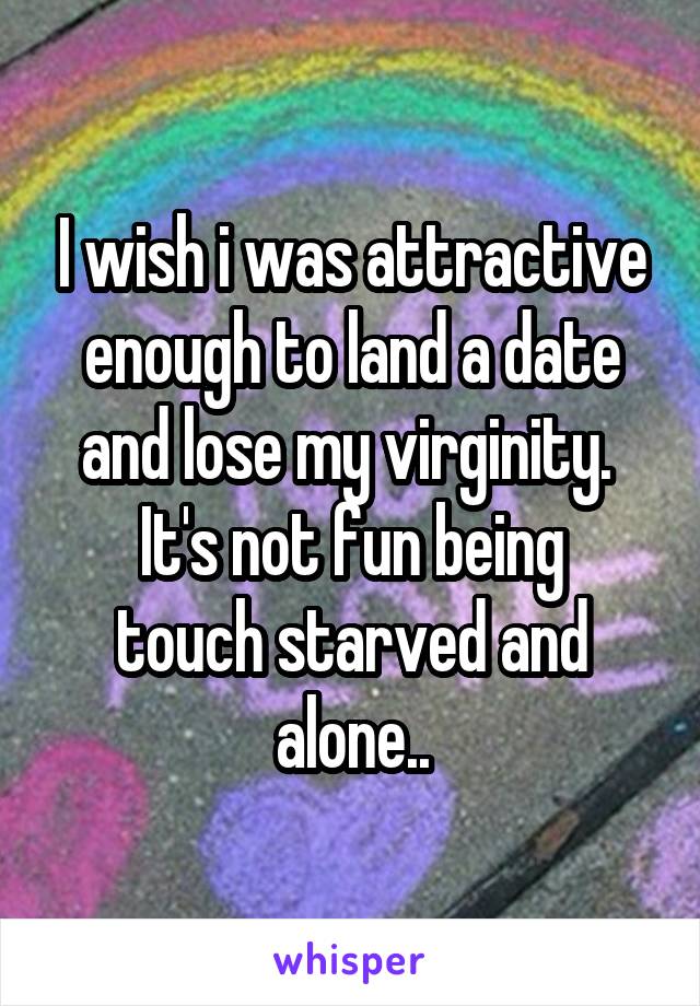 I wish i was attractive enough to land a date and lose my virginity. 
It's not fun being touch starved and alone..