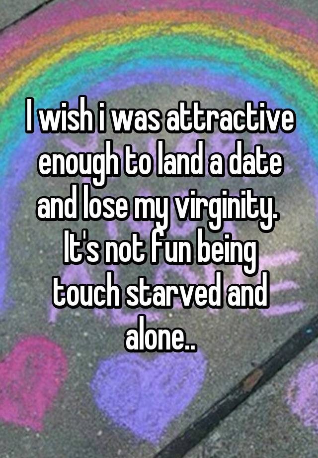 I wish i was attractive enough to land a date and lose my virginity. 
It's not fun being touch starved and alone..