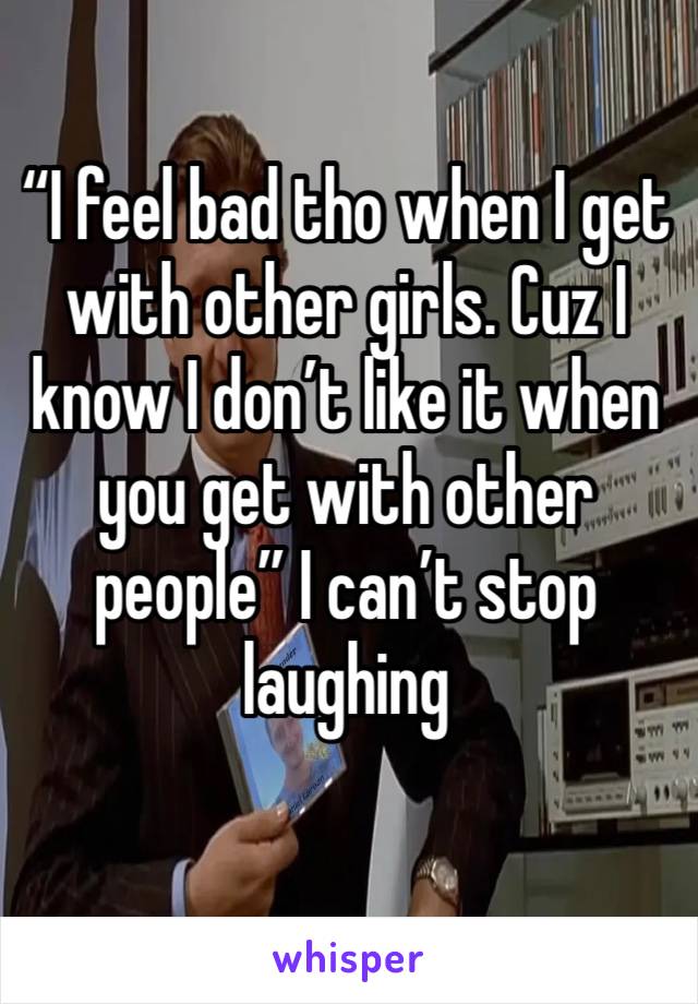 “I feel bad tho when I get with other girls. Cuz I know I don’t like it when you get with other people” I can’t stop laughing 