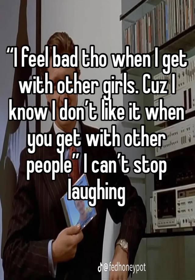 “I feel bad tho when I get with other girls. Cuz I know I don’t like it when you get with other people” I can’t stop laughing 