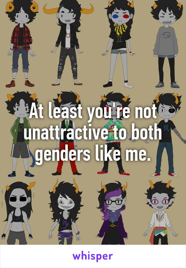 At least you're not unattractive to both genders like me.