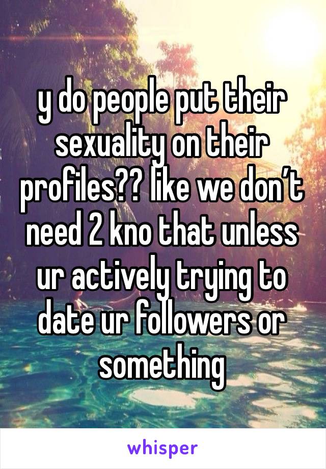 y do people put their sexuality on their profiles?? like we don’t need 2 kno that unless ur actively trying to date ur followers or something