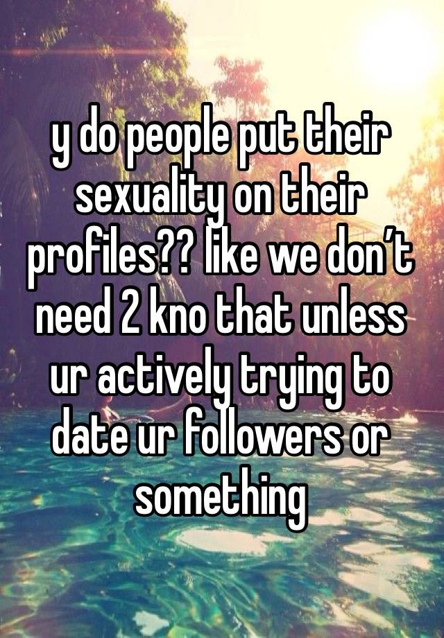 y do people put their sexuality on their profiles?? like we don’t need 2 kno that unless ur actively trying to date ur followers or something