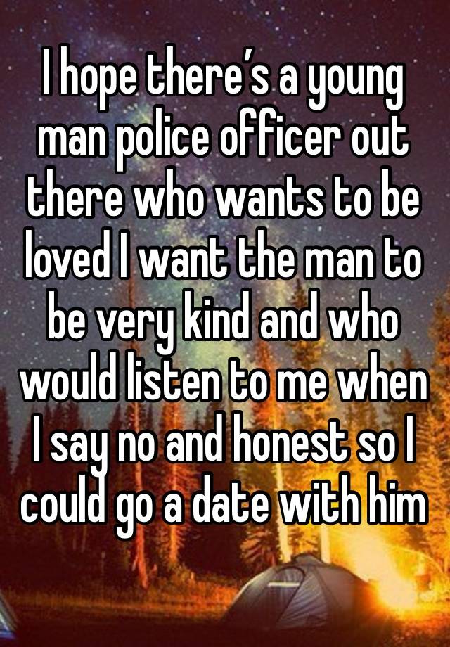 I hope there’s a young man police officer out there who wants to be loved I want the man to be very kind and who would listen to me when I say no and honest so I could go a date with him 