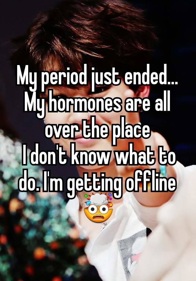 My period just ended... My hormones are all over the place
 I don't know what to do. I'm getting offline🤯