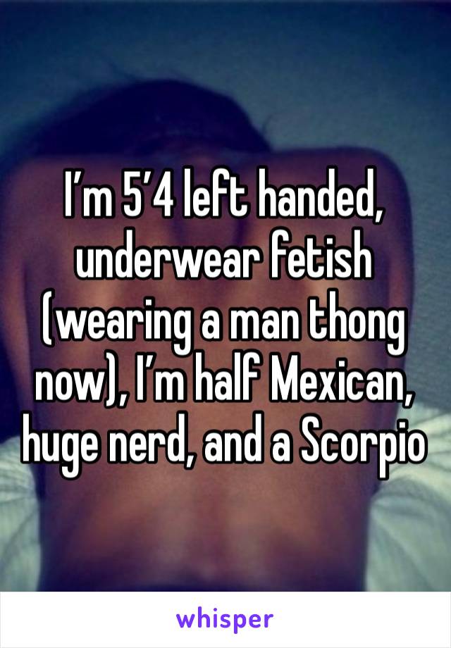 I’m 5’4 left handed, underwear fetish (wearing a man thong now), I’m half Mexican, huge nerd, and a Scorpio 