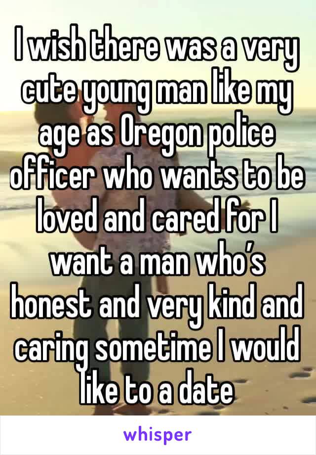 I wish there was a very cute young man like my age as Oregon police officer who wants to be loved and cared for I want a man who’s honest and very kind and caring sometime I would like to a date 